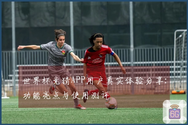 世界杯竞猜APP用户真实体验分享：功能亮点与使用测评