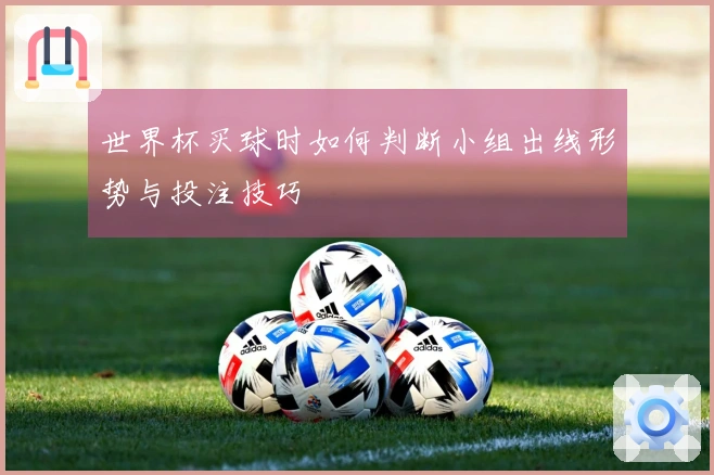 世界杯买球时如何判断小组出线形势与投注技巧
