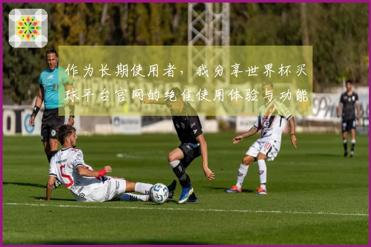 作为长期使用者，我分享世界杯买球平台官网的绝佳使用体验与功能优势
