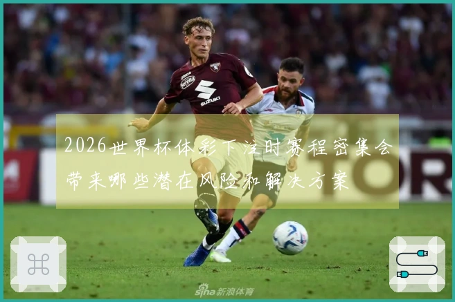 2026世界杯体彩下注时赛程密集会带来哪些潜在风险和解决方案